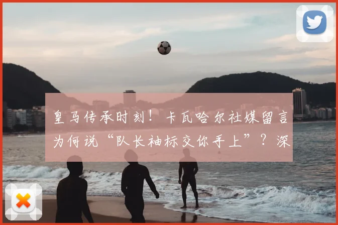 皇马传承时刻！卡瓦哈尔社媒留言为何说“队长袖标交你手上”？深度解读巴尔韦德的领袖气质与皇马未来
