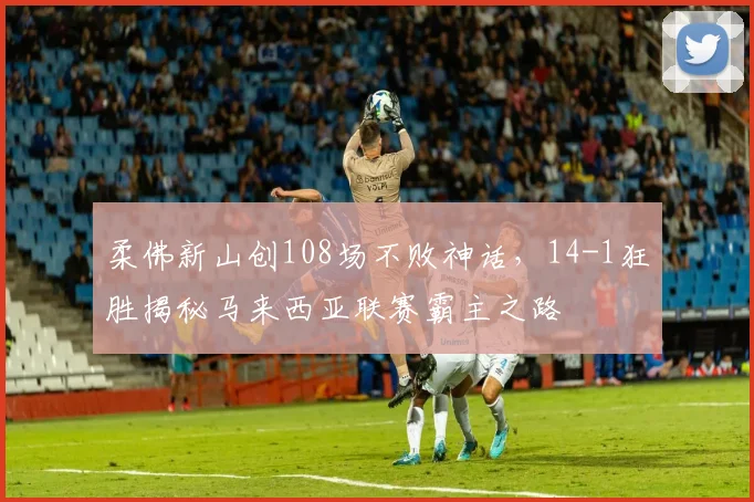 柔佛新山创108场不败神话，14-1狂胜揭秘马来西亚联赛霸主之路