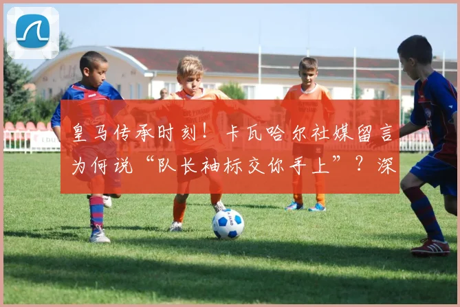 皇马传承时刻！卡瓦哈尔社媒留言为何说“队长袖标交你手上”？深度解读巴尔韦德的领袖气质与皇马未来