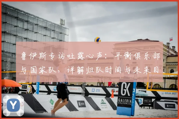 鲁伊斯专访吐露心声：平衡俱乐部与国家队，详解归队时间与未来目标