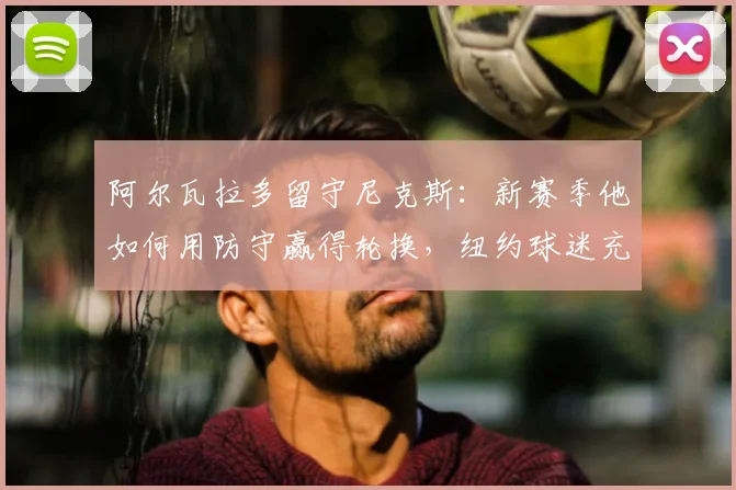 阿尔瓦拉多留守尼克斯：新赛季他如何用防守赢得轮换，纽约球迷充满期待