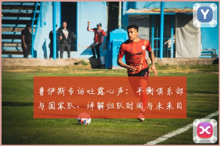 鲁伊斯专访吐露心声：平衡俱乐部与国家队，详解归队时间与未来目标