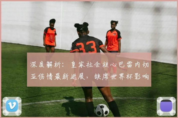 深度解析：皇家社会核心巴雷内切亚伤情最新进展，缺席世界杯影响几何？